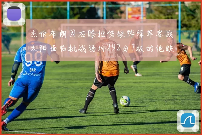 杰伦布朗因右膝挫伤缺阵绿军客战太阳面临挑战场均292分7板的他缺席影响大