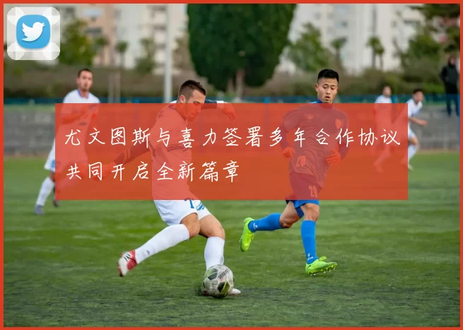 尤文图斯与喜力签署多年合作协议共同开启全新篇章