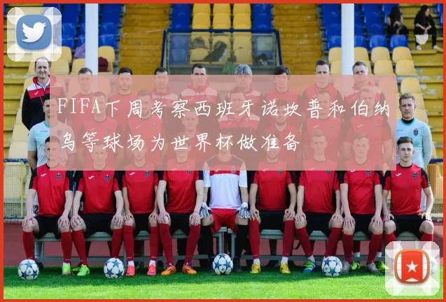 FIFA下周考察西班牙诺坎普和伯纳乌等球场为世界杯做准备