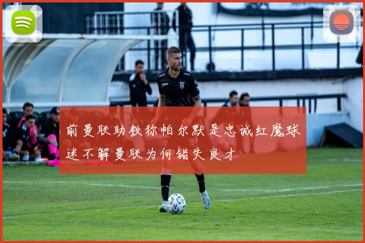 前曼联助教称帕尔默是忠诚红魔球迷不解曼联为何错失良才