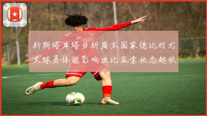科斯塔库塔分析周末国家德比对尤文球员体能影响坎比亚索状态起伏不定
