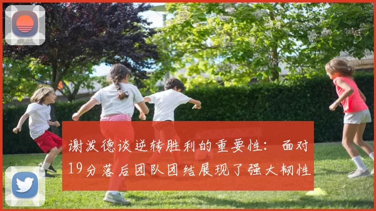 谢泼德谈逆转胜利的重要性：面对19分落后团队团结展现了强大韧性