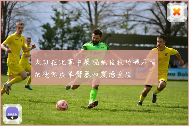 文班在比赛中展现绝佳技巧碾压肯纳德完成单臂暴扣震撼全场