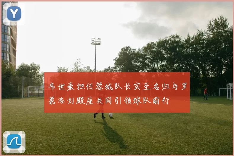 韦世豪担任蓉城队长实至名归与罗慕洛刘殿座共同引领球队前行