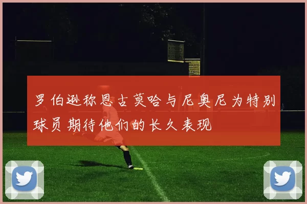 罗伯逊称恩古莫哈与尼奥尼为特别球员期待他们的长久表现