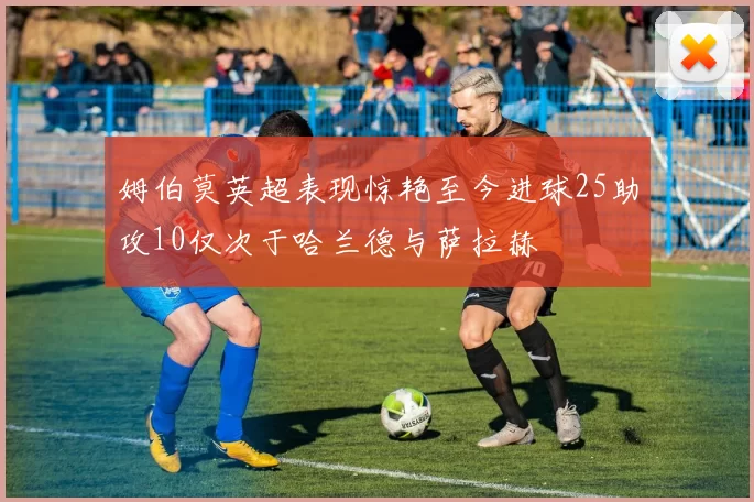 姆伯莫英超表现惊艳至今进球25助攻10仅次于哈兰德与萨拉赫