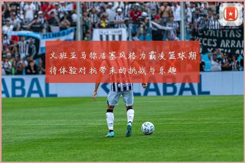 文班亚马称活塞风格为霸凌篮球期待体验对抗带来的挑战与乐趣