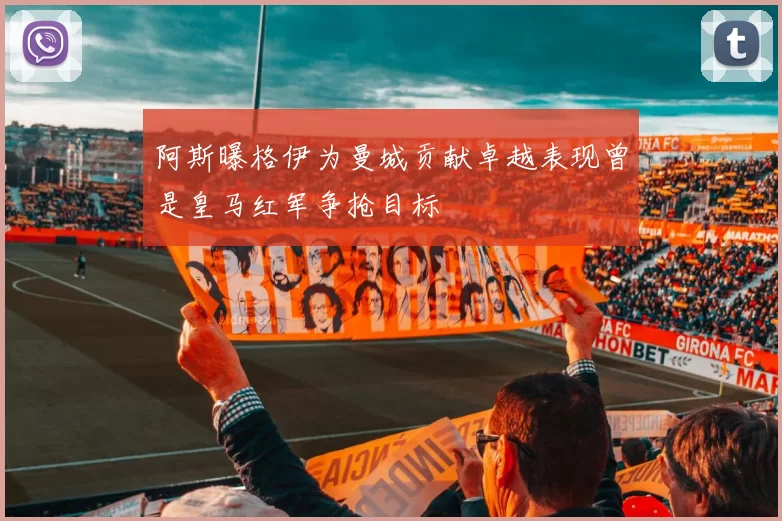 阿斯曝格伊为曼城贡献卓越表现曾是皇马红军争抢目标