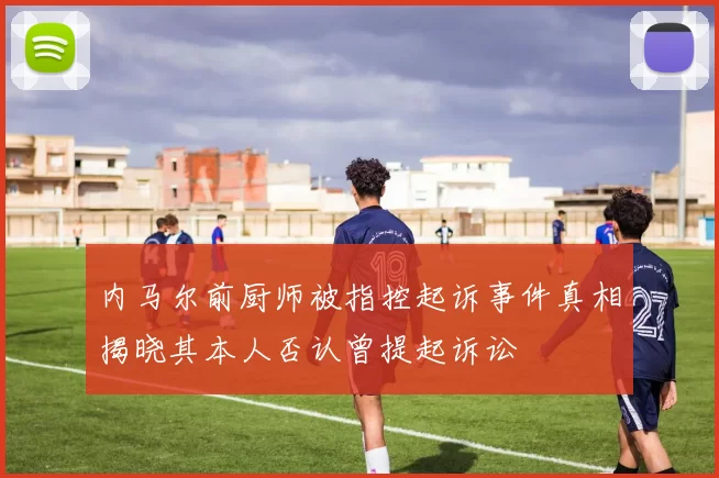 内马尔前厨师被指控起诉事件真相揭晓其本人否认曾提起诉讼