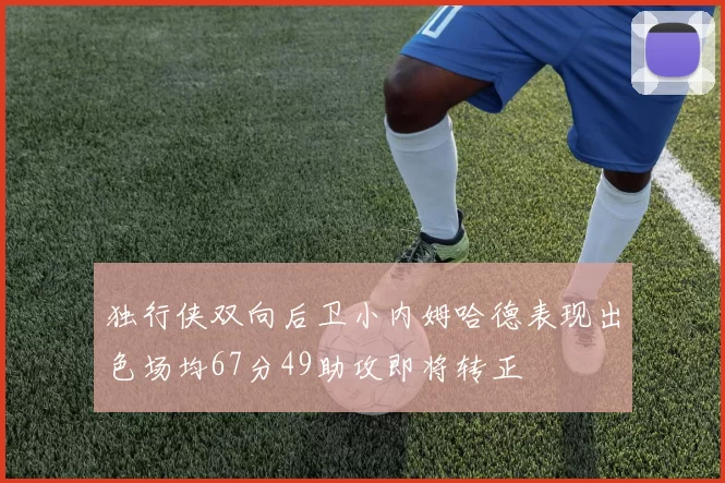 独行侠双向后卫小内姆哈德表现出色场均67分49助攻即将转正
