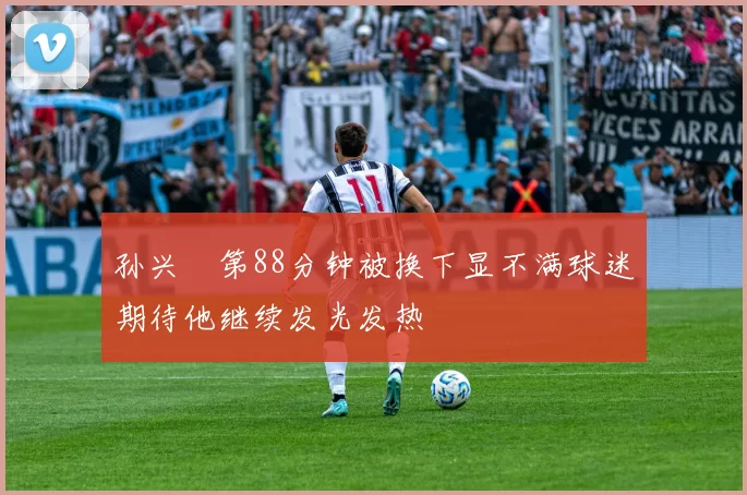 孙兴慜第88分钟被换下显不满球迷期待他继续发光发热