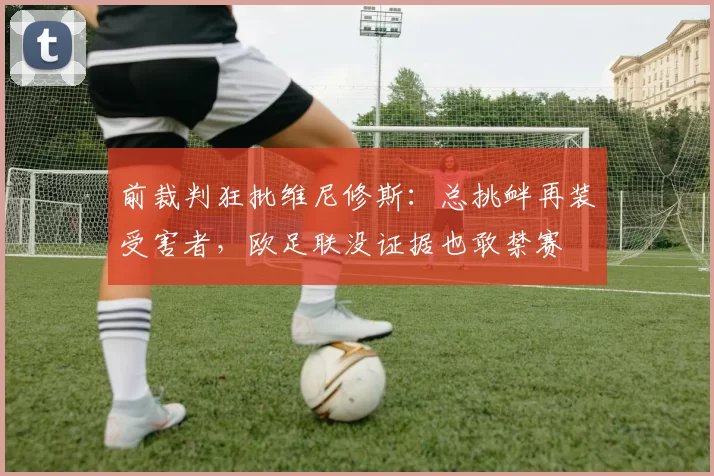前裁判狂批维尼修斯：总挑衅再装受害者，欧足联没证据也敢禁赛