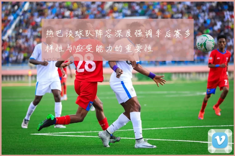 热巴谈球队阵容深度强调季后赛多样性与应变能力的重要性