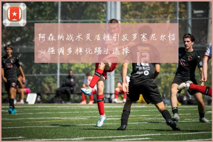 阿森纳战术灵活性引发罗塞尼尔信心强调多样化踢法选择