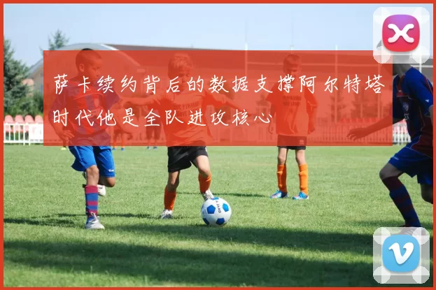 萨卡续约背后的数据支撑阿尔特塔时代他是全队进攻核心
