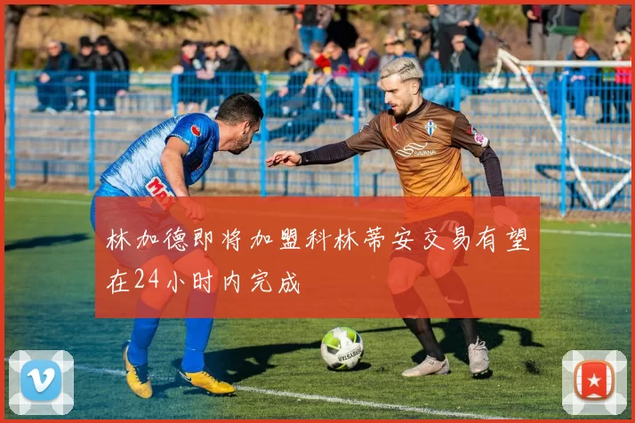 林加德即将加盟科林蒂安交易有望在24小时内完成