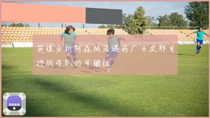 英媒分析阿森纳若遇药厂卡皮耶可迎战母队的可能性