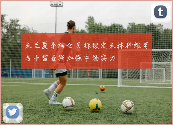 米兰夏季转会目标锁定米林科维奇与卡雷查斯加强中场实力