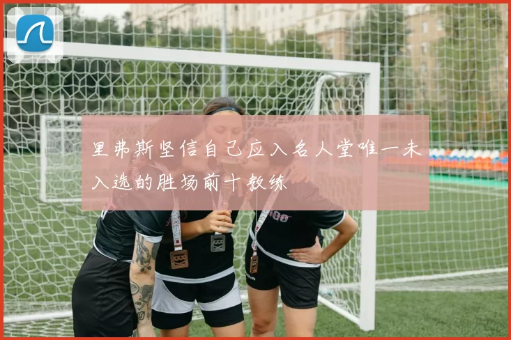 里弗斯坚信自己应入名人堂唯一未入选的胜场前十教练