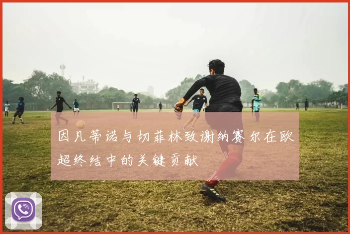 因凡蒂诺与切菲林致谢纳赛尔在欧超终结中的关键贡献