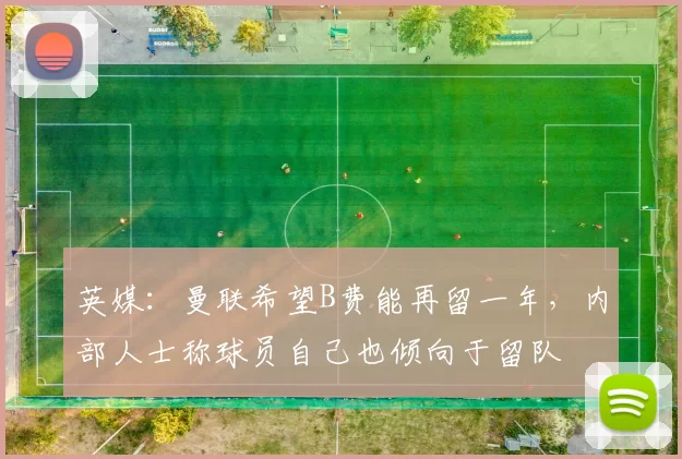英媒：曼联希望B费能再留一年，内部人士称球员自己也倾向于留队